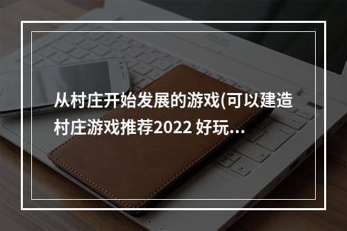 从村庄开始发展的游戏(可以建造村庄游戏推荐2022 好玩的村庄游戏排行榜 )