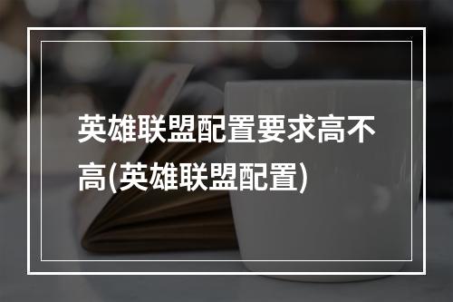 英雄联盟配置要求高不高(英雄联盟配置)