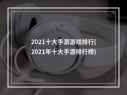 2021十大手游游戏排行(2021年十大手游排行榜)