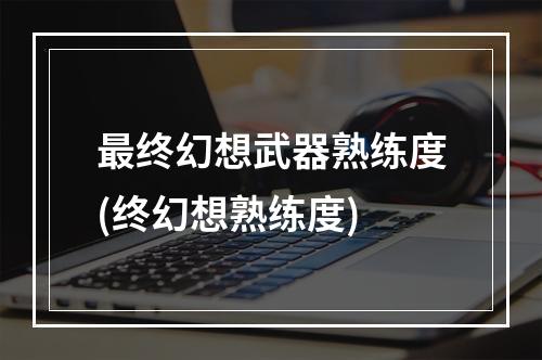 最终幻想武器熟练度(终幻想熟练度)