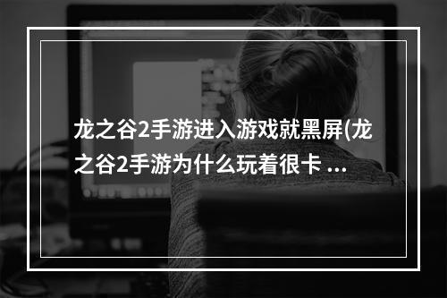 龙之谷2手游进入游戏就黑屏(龙之谷2手游为什么玩着很卡 卡顿不流畅怎么办)