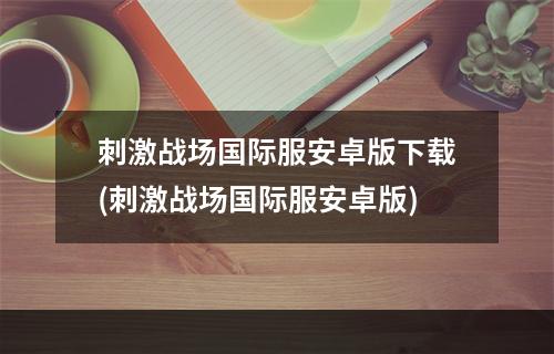 刺激战场国际服安卓版下载(刺激战场国际服安卓版)