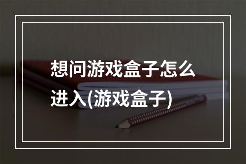 想问游戏盒子怎么进入(游戏盒子)