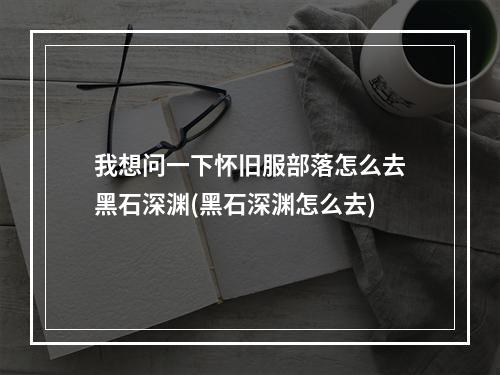 我想问一下怀旧服部落怎么去黑石深渊(黑石深渊怎么去)