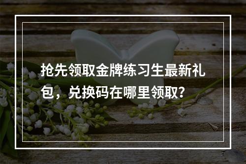 抢先领取金牌练习生最新礼包，兑换码在哪里领取？