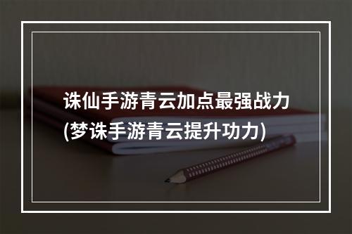 诛仙手游青云加点最强战力(梦诛手游青云提升功力)