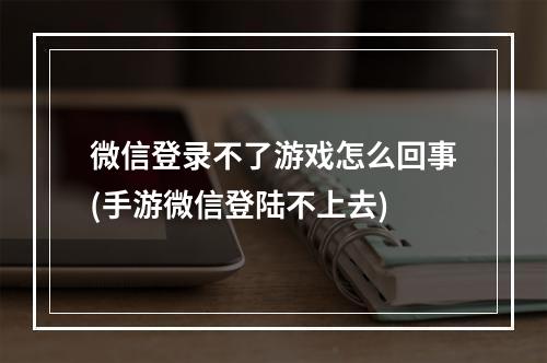 微信登录不了游戏怎么回事(手游微信登陆不上去)