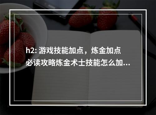 h2: 游戏技能加点，炼金加点必读攻略炼金术士技能怎么加点，是众多炼金玩家们心中最想知道的问题之一。在《炼金大师：传说的开始》这款游戏中，技能加点不仅关乎玩家角