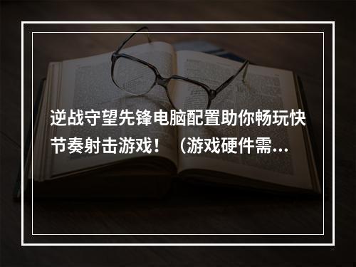 逆战守望先锋电脑配置助你畅玩快节奏射击游戏！（游戏硬件需求详解）