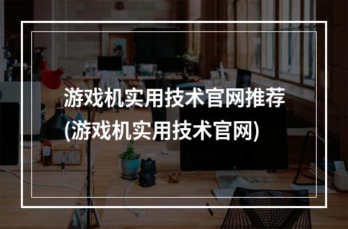 游戏机实用技术官网推荐(游戏机实用技术官网)