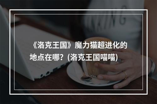 《洛克王国》魔力猫超进化的地点在哪？(洛克王国喵喵)