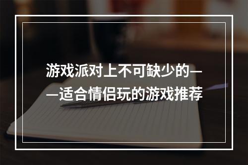 游戏派对上不可缺少的——适合情侣玩的游戏推荐