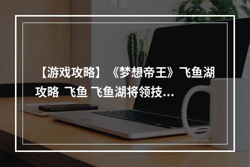 【游戏攻略】《梦想帝王》飞鱼湖攻略  飞鱼 飞鱼湖将领技能