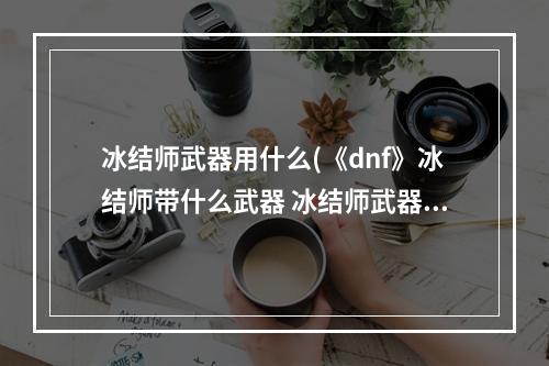 冰结师武器用什么(《dnf》冰结师带什么武器 冰结师武器选择推荐 机游 )