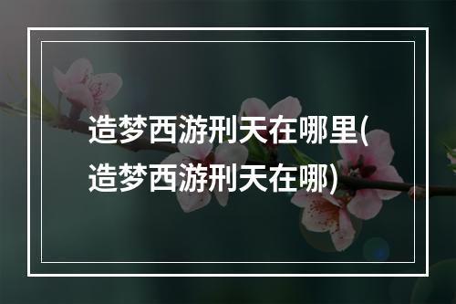 造梦西游刑天在哪里(造梦西游刑天在哪)