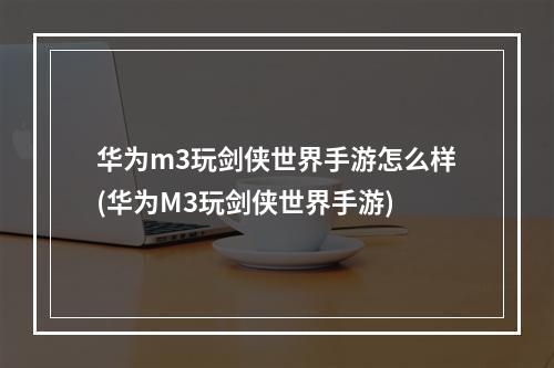 华为m3玩剑侠世界手游怎么样(华为M3玩剑侠世界手游)