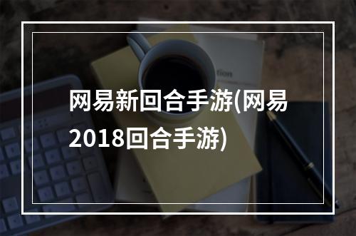 网易新回合手游(网易2018回合手游)