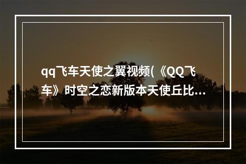 qq飞车天使之翼视频(《QQ飞车》时空之恋新版本天使丘比特 10强化宠物介绍)