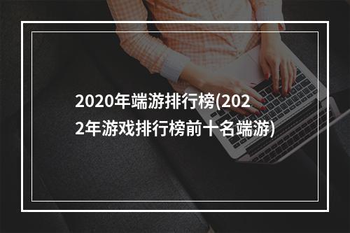 2020年端游排行榜(2022年游戏排行榜前十名端游)