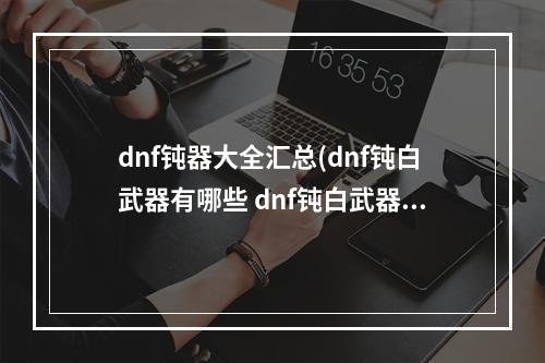 dnf钝器大全汇总(dnf钝白武器有哪些 dnf钝白武器详情介绍)