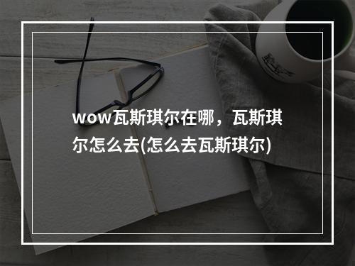 wow瓦斯琪尔在哪，瓦斯琪尔怎么去(怎么去瓦斯琪尔)