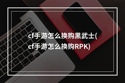 cf手游怎么换购黑武士(cf手游怎么换购RPK)