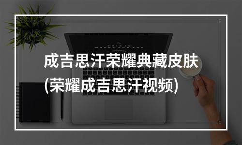 成吉思汗荣耀典藏皮肤(荣耀成吉思汗视频)