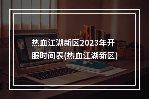 热血江湖新区2023年开服时间表(热血江湖新区)