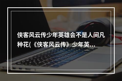 侠客风云传少年英雄会不是人间凡种花(《侠客风云传》少年英雄会介绍，侠客风云传英雄会,少年)