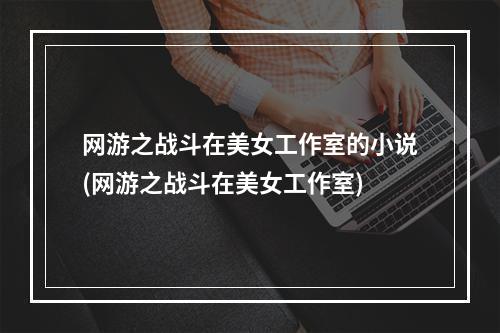 网游之战斗在美女工作室的小说(网游之战斗在美女工作室)