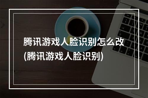 腾讯游戏人脸识别怎么改(腾讯游戏人脸识别)