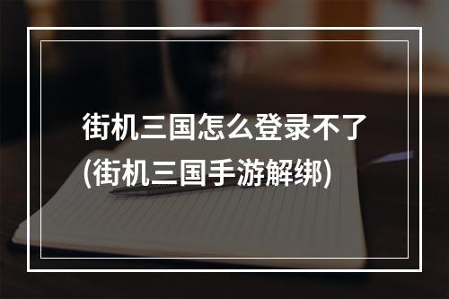 街机三国怎么登录不了(街机三国手游解绑)