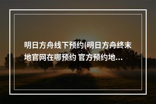 明日方舟线下预约(明日方舟终末地官网在哪预约 官方预约地址分享 明日方 )