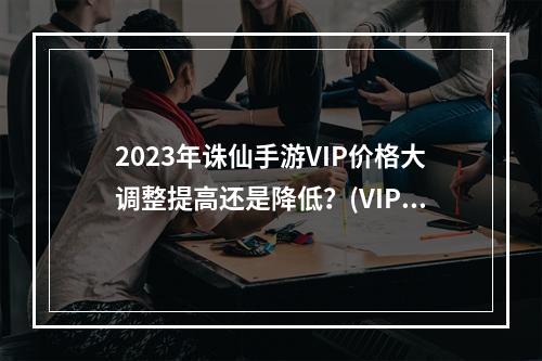 2023年诛仙手游VIP价格大调整提高还是降低？(VIP等级与价格深度解析你是否买对了？)