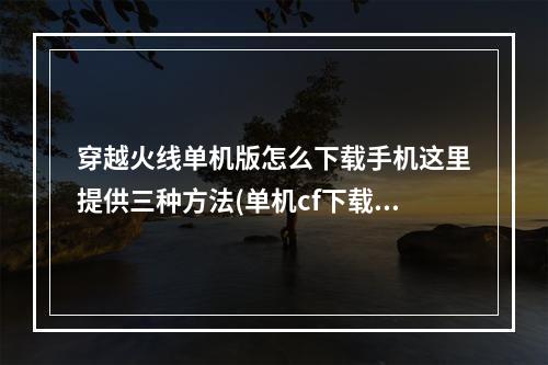 穿越火线单机版怎么下载手机这里提供三种方法(单机cf下载)