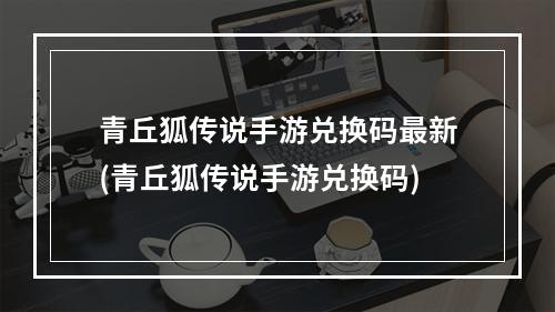 青丘狐传说手游兑换码最新(青丘狐传说手游兑换码)