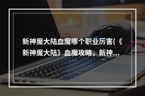 新神魔大陆血魔哪个职业厉害(《新神魔大陆》血魔攻略，新神魔大陆血魔天赋,血魔团战)