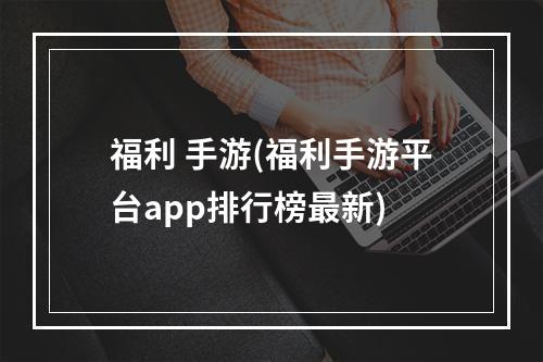 福利 手游(福利手游平台app排行榜最新)