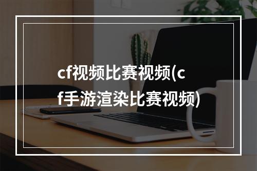 cf视频比赛视频(cf手游渲染比赛视频)