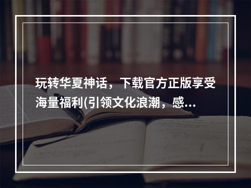 玩转华夏神话，下载官方正版享受海量福利(引领文化浪潮，感受华夏之美)