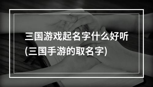 三国游戏起名字什么好听(三国手游的取名字)