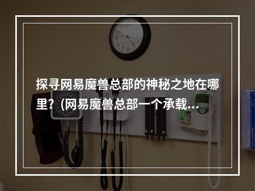 探寻网易魔兽总部的神秘之地在哪里？(网易魔兽总部一个承载着玩家情感的地方)