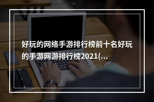 好玩的网络手游排行榜前十名好玩的手游网游排行榜2021(好玩的网络手游排行榜2022)