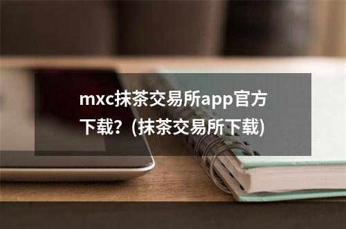 mxc抹茶交易所app官方下载？(抹茶交易所下载)