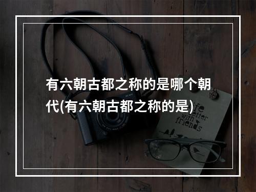 有六朝古都之称的是哪个朝代(有六朝古都之称的是)