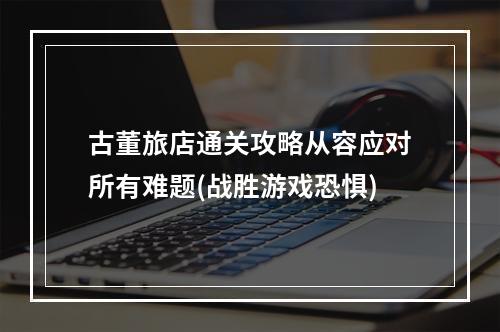 古董旅店通关攻略从容应对所有难题(战胜游戏恐惧)