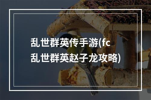 乱世群英传手游(fc乱世群英赵子龙攻略)