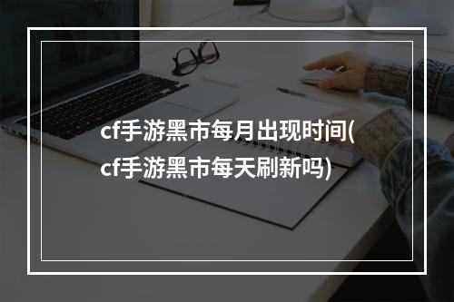 cf手游黑市每月出现时间(cf手游黑市每天刷新吗)