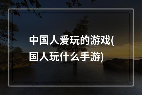 中国人爱玩的游戏(国人玩什么手游)