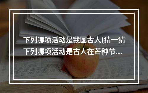 下列哪项活动是我国古人(猜一猜下列哪项活动是古人在芒种节气常做的 蚂蚁庄园)